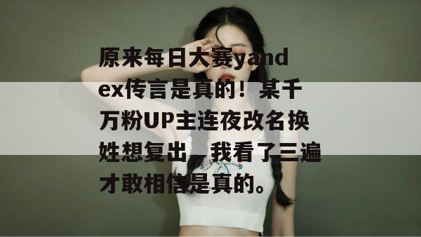原来每日大赛yandex传言是真的！某千万粉UP主连夜改名换姓想复出，我看了三遍才敢相信是真的。