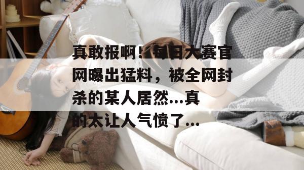 真敢报啊!每日大赛官网曝出猛料,被全网封杀的某人居然...真的太让人气愤了...