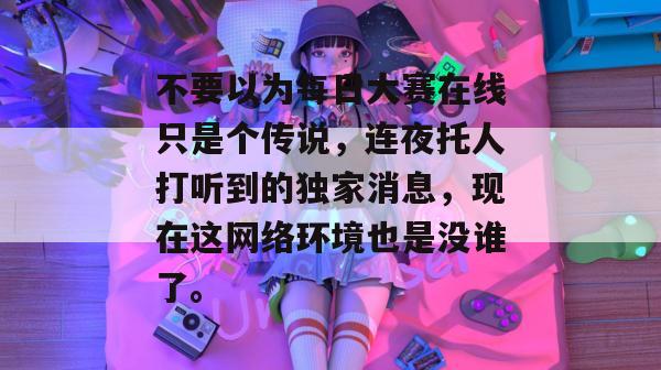 不要以为每日大赛在线只是个传说，连夜托人打听到的独家消息，现在这网络环境也是没谁了。