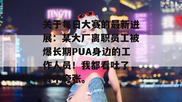 关于每日大赛的最新进展:某大厂离职员工被爆长期PUA身边的工作人员!我都看吐了,真不夸张。 关于每日大赛的最新进展:某大厂离职员工被爆长期PUA身边的工作人员!我都看吐了,真不夸张。