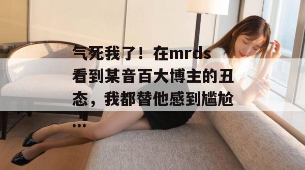 气死我了!在mrds看到某音百大博主的丑态,我都替他感到尴尬... 气死我了!在mrds看到某音百大博主的丑态,我都替他感到尴尬...