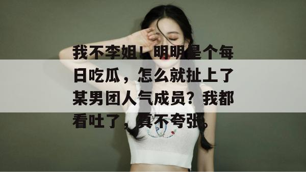 我不李姐!明明是个每日吃瓜,怎么就扯上了某男团人气成员?我都看吐了,真不夸张。 我不李姐!明明是个每日吃瓜,怎么就扯上了某男团人气成员?我都看吐了,真不夸张。