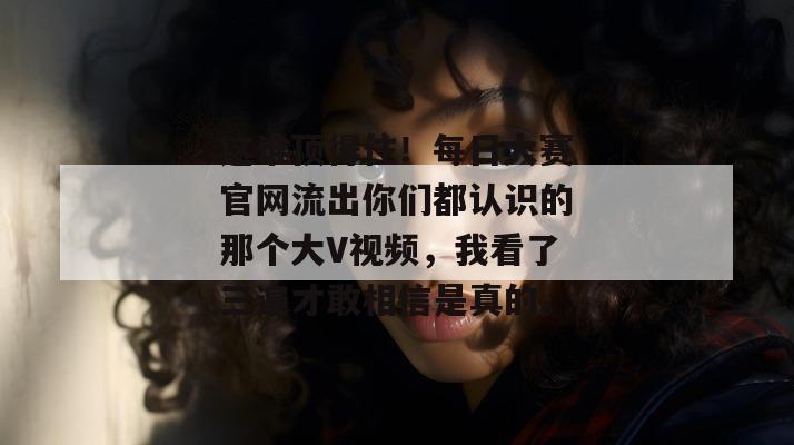这谁顶得住！每日大赛官网流出你们都认识的那个大V视频，我看了三遍才敢相信是真的。