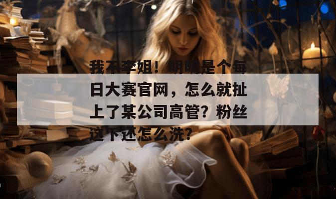 我不李姐!明明是个每日大赛官网,怎么就扯上了某公司高管?粉丝这下还怎么洗? 我不李姐!明明是个每日大赛官网,怎么就扯上了某公司高管?粉丝这下还怎么洗?