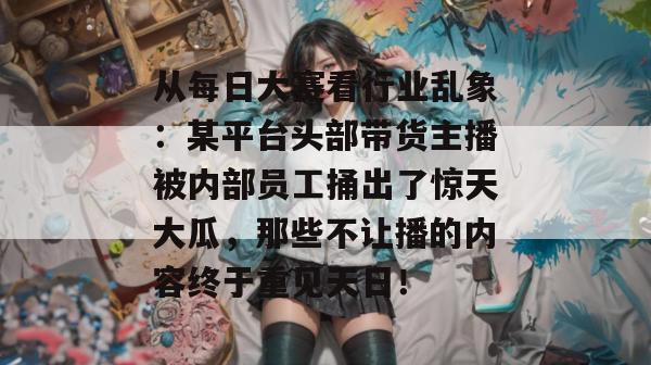 从每日大赛看行业乱象：某平台头部带货主播被内部员工捅出了惊天大瓜，那些不让播的内容终于重见天日！