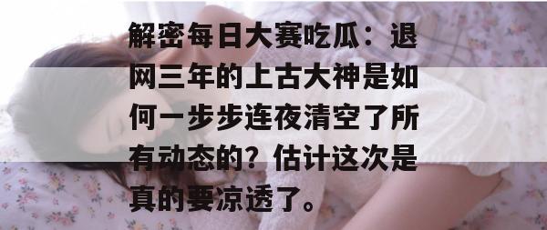 解密每日大赛吃瓜:退网三年的上古大神是如何一步步连夜清空了所有动态的?估计这次是真的要凉透了。 解密每日大赛吃瓜:退网三年的上古大神是如何一步步连夜清空了所有动态的?估计这次是真的要凉透了。