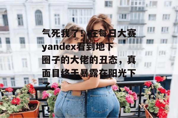 气死我了！在每日大赛yandex看到地下圈子的大佬的丑态，真面目终于暴露在阳光下了。