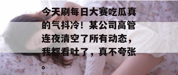 今天刷每日大赛吃瓜真的气抖冷!某公司高管连夜清空了所有动态,我都看吐了,真不夸张。 今天刷每日大赛吃瓜真的气抖冷!某公司高管连夜清空了所有动态,我都看吐了,真不夸张。