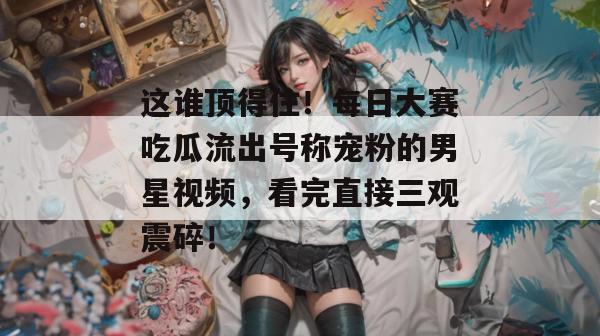 这谁顶得住!每日大赛吃瓜流出号称宠粉的男星视频,看完直接三观震碎! 这谁顶得住!每日大赛吃瓜流出号称宠粉的男星视频,看完直接三观震碎!