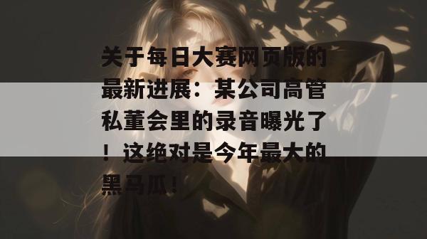 关于每日大赛网页版的最新进展：某公司高管私董会里的录音曝光了！这绝对是今年最大的黑马瓜！