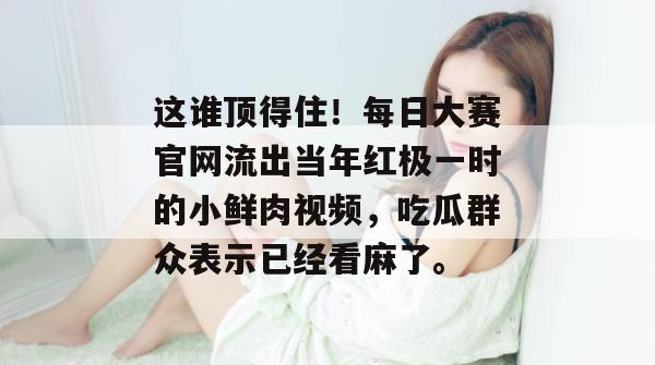 这谁顶得住!每日大赛官网流出当年红极一时的小鲜肉视频,吃瓜群众表示已经看麻了。 这谁顶得住!每日大赛官网流出当年红极一时的小鲜肉视频,吃瓜群众表示已经看麻了。