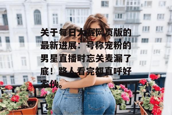关于每日大赛网页版的最新进展:号称宠粉的男星直播时忘关麦漏了底!路人看完都直呼好家伙。 关于每日大赛网页版的最新进展:号称宠粉的男星直播时忘关麦漏了底!路人看完都直呼好家伙。
