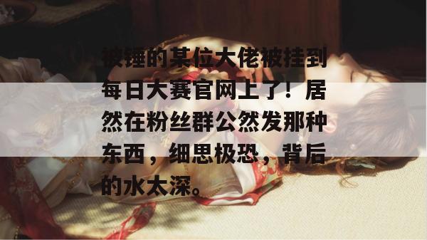被锤的某位大佬被挂到每日大赛官网上了！居然在粉丝群公然发那种东西，细思极恐，背后的水太深。