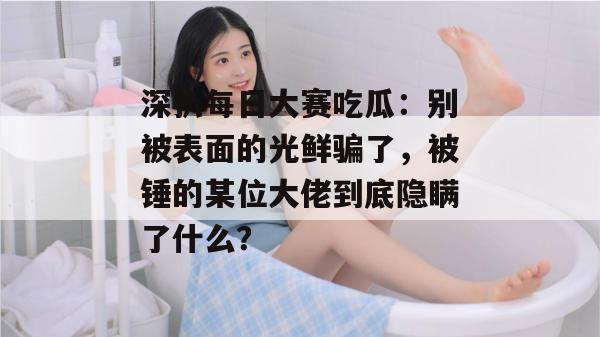 深扒每日大赛吃瓜:别被表面的光鲜骗了,被锤的某位大佬到底隐瞒了什么? 深扒每日大赛吃瓜:别被表面的光鲜骗了,被锤的某位大佬到底隐瞒了什么?