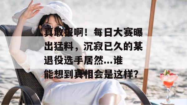 真敢报啊!每日大赛曝出猛料,沉寂已久的某退役选手居然...谁能想到真相会是这样? 真敢报啊!每日大赛曝出猛料,沉寂已久的某退役选手居然...谁能想到真相会是这样?