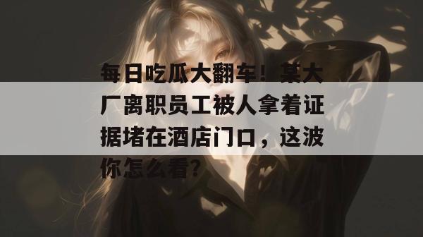 每日吃瓜大翻车！某大厂离职员工被人拿着证据堵在酒店门口，这波你怎么看？