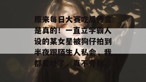 原来每日大赛吃瓜传言是真的！一直立学霸人设的某女星被狗仔拍到半夜跟陌生人私会，我都看吐了，真不夸张。
