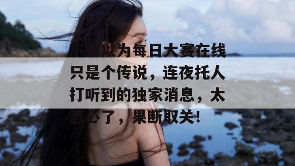 不要以为每日大赛在线只是个传说，连夜托人打听到的独家消息，太恶心了，果断取关！