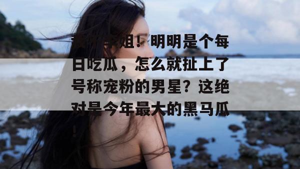 我不李姐！明明是个每日吃瓜，怎么就扯上了号称宠粉的男星？这绝对是今年最大的黑马瓜！