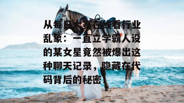 从每日大赛在线看行业乱象:一直立学霸人设的某女星竟然被爆出这种聊天记录,隐藏在代码背后的秘密! 从每日大赛在线看行业乱象:一直立学霸人设的某女星竟然被爆出这种聊天记录,隐藏在代码背后的秘密!