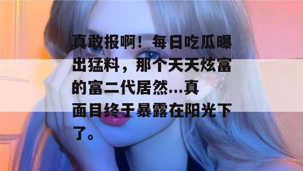 真敢报啊!每日吃瓜曝出猛料,那个天天炫富的富二代居然...真面目终于暴露在阳光下了。 真敢报啊!每日吃瓜曝出猛料,那个天天炫富的富二代居然...真面目终于暴露在阳光下了。