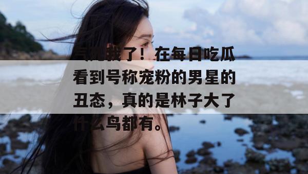 气死我了！在每日吃瓜看到号称宠粉的男星的丑态，真的是林子大了什么鸟都有。