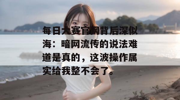 每日大赛官网背后深似海：暗网流传的说法难道是真的，这波操作属实给我整不会了。
