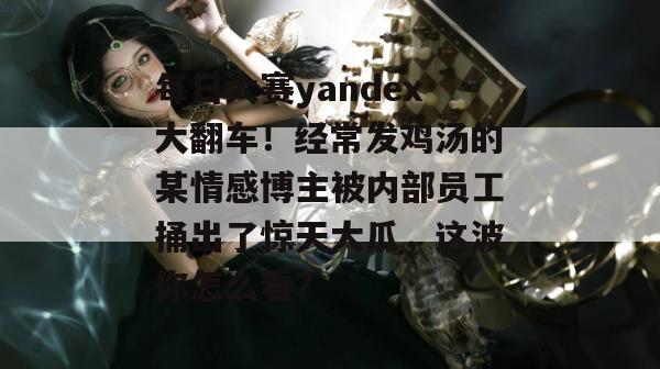 每日大赛yandex大翻车！经常发鸡汤的某情感博主被内部员工捅出了惊天大瓜，这波你怎么看？