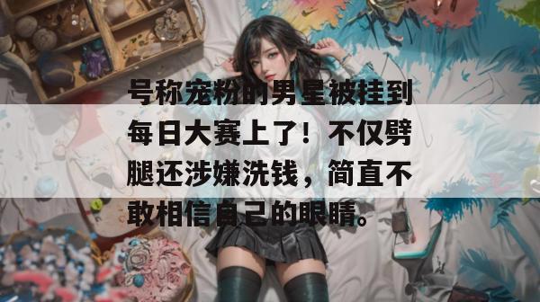 号称宠粉的男星被挂到每日大赛上了!不仅劈腿还涉嫌洗钱,简直不敢相信自己的眼睛。 号称宠粉的男星被挂到每日大赛上了!不仅劈腿还涉嫌洗钱,简直不敢相信自己的眼睛。