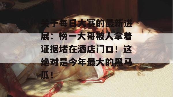 关于每日大赛的最新进展:榜一大哥被人拿着证据堵在酒店门口!这绝对是今年最大的黑马瓜! 关于每日大赛的最新进展:榜一大哥被人拿着证据堵在酒店门口!这绝对是今年最大的黑马瓜!