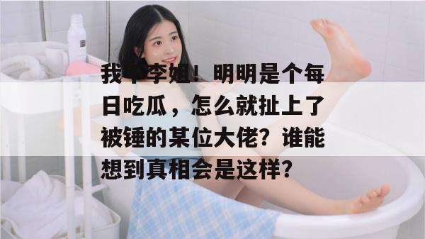 我不李姐!明明是个每日吃瓜,怎么就扯上了被锤的某位大佬?谁能想到真相会是这样? 我不李姐!明明是个每日吃瓜,怎么就扯上了被锤的某位大佬?谁能想到真相会是这样?