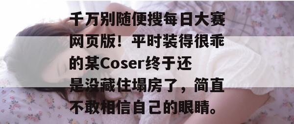 千万别随便搜每日大赛网页版！平时装得很乖的某Coser终于还是没藏住塌房了，简直不敢相信自己的眼睛。