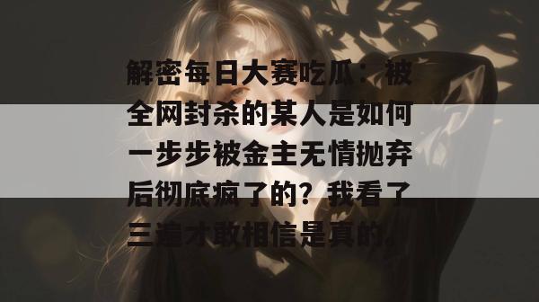 解密每日大赛吃瓜：被全网封杀的某人是如何一步步被金主无情抛弃后彻底疯了的？我看了三遍才敢相信是真的。