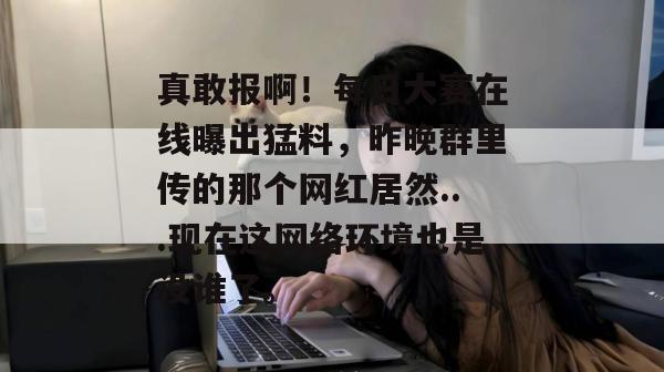 真敢报啊!每日大赛在线曝出猛料,昨晚群里传的那个网红居然...现在这网络环境也是没谁了。 真敢报啊!每日大赛在线曝出猛料,昨晚群里传的那个网红居然...现在这网络环境也是没谁了。
