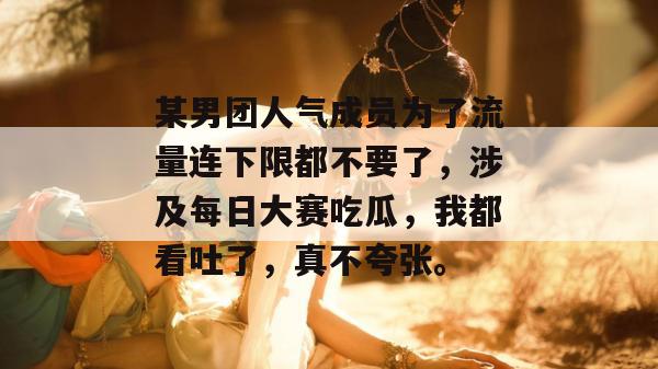 某男团人气成员为了流量连下限都不要了，涉及每日大赛吃瓜，我都看吐了，真不夸张。