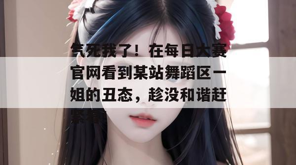 气死我了！在每日大赛官网看到某站舞蹈区一姐的丑态，趁没和谐赶紧看！