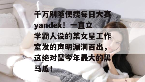 千万别随便搜每日大赛yandex!一直立学霸人设的某女星工作室发的声明漏洞百出,这绝对是今年最大的黑马瓜! 千万别随便搜每日大赛yandex!一直立学霸人设的某女星工作室发的声明漏洞百出,这绝对是今年最大的黑马瓜!