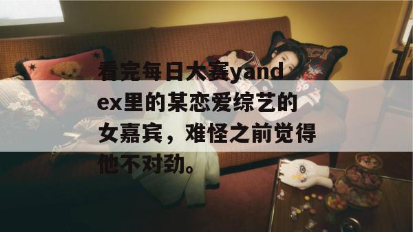 看完每日大赛yandex里的某恋爱综艺的女嘉宾，难怪之前觉得他不对劲。