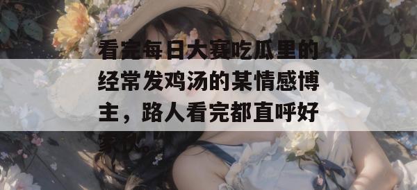 看完每日大赛吃瓜里的经常发鸡汤的某情感博主,路人看完都直呼好家伙。 看完每日大赛吃瓜里的经常发鸡汤的某情感博主,路人看完都直呼好家伙。