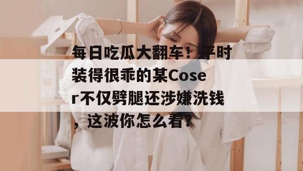 每日吃瓜大翻车!平时装得很乖的某Coser不仅劈腿还涉嫌洗钱,这波你怎么看? 每日吃瓜大翻车!平时装得很乖的某Coser不仅劈腿还涉嫌洗钱,这波你怎么看?