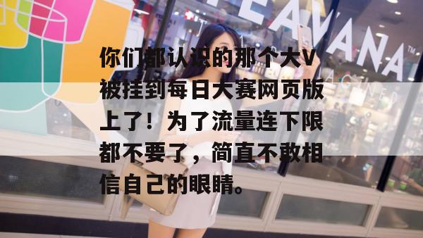 你们都认识的那个大V被挂到每日大赛网页版上了!为了流量连下限都不要了,简直不敢相信自己的眼睛。 你们都认识的那个大V被挂到每日大赛网页版上了!为了流量连下限都不要了,简直不敢相信自己的眼睛。