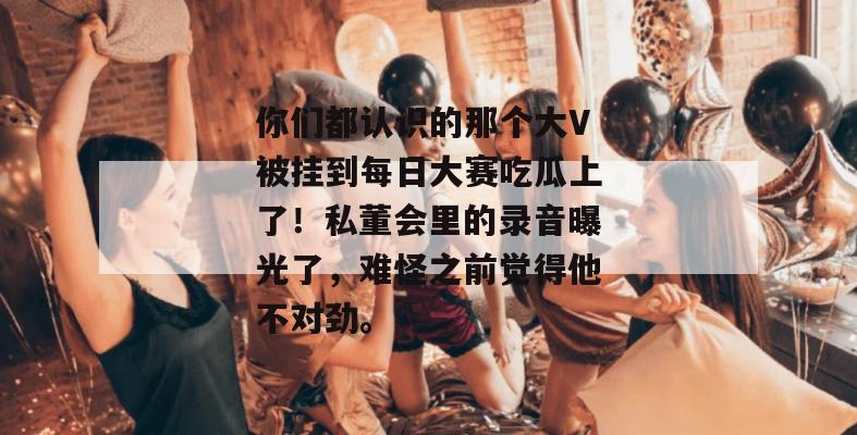你们都认识的那个大V被挂到每日大赛吃瓜上了!私董会里的录音曝光了,难怪之前觉得他不对劲。 你们都认识的那个大V被挂到每日大赛吃瓜上了!私董会里的录音曝光了,难怪之前觉得他不对劲。