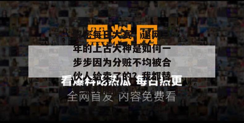 解密每日大赛:退网三年的上古大神是如何一步步因为分赃不均被合伙人给卖了的?我都替他感到尴尬... 解密每日大赛:退网三年的上古大神是如何一步步因为分赃不均被合伙人给卖了的?我都替他感到尴尬...