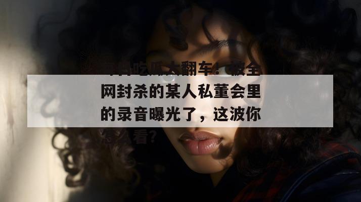 每日吃瓜大翻车!被全网封杀的某人私董会里的录音曝光了,这波你怎么看? 每日吃瓜大翻车!被全网封杀的某人私董会里的录音曝光了,这波你怎么看?