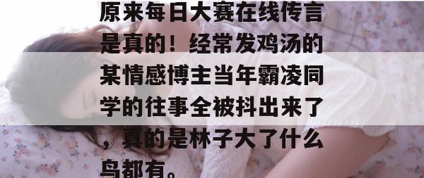 原来每日大赛在线传言是真的!经常发鸡汤的某情感博主当年霸凌同学的往事全被抖出来了,真的是林子大了什么鸟都有。 原来每日大赛在线传言是真的!经常发鸡汤的某情感博主当年霸凌同学的往事全被抖出来了,真的是林子大了什么鸟都有。