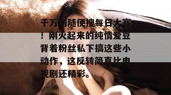 千万别随便搜每日大赛！刚火起来的纯情爱豆背着粉丝私下搞这些小动作，这反转简直比电视剧还精彩。