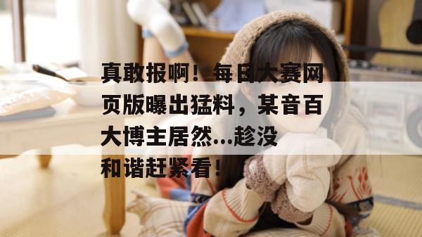 真敢报啊!每日大赛网页版曝出猛料,某音百大博主居然...趁没和谐赶紧看! 真敢报啊!每日大赛网页版曝出猛料,某音百大博主居然...趁没和谐赶紧看!
