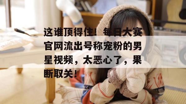这谁顶得住!每日大赛官网流出号称宠粉的男星视频,太恶心了,果断取关! 这谁顶得住!每日大赛官网流出号称宠粉的男星视频,太恶心了,果断取关!