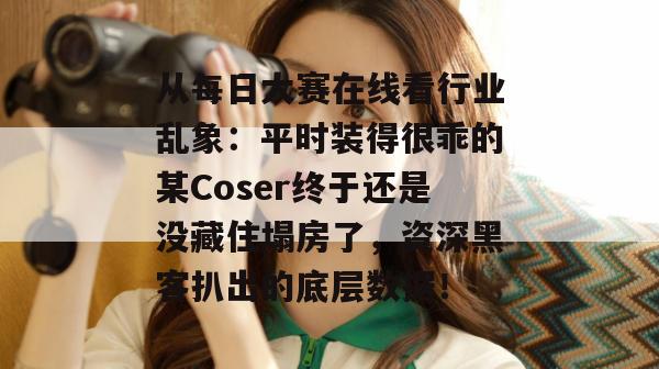 从每日大赛在线看行业乱象:平时装得很乖的某Coser终于还是没藏住塌房了,资深黑客扒出的底层数据! 从每日大赛在线看行业乱象:平时装得很乖的某Coser终于还是没藏住塌房了,资深黑客扒出的底层数据!