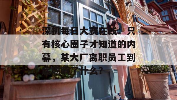 深扒每日大赛在线：只有核心圈子才知道的内幕，某大厂离职员工到底隐瞒了什么？